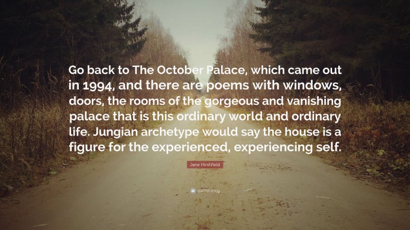 Jane Hirshfield Quote: “Go back to The October Palace, which came out in 1994, and there are poems with windows, doors, the rooms of the gorgeous and vanishing palace that is this ordinary world and ordinary life. Jungian archetype would say the house is a figure for the experienced, experiencing self.”