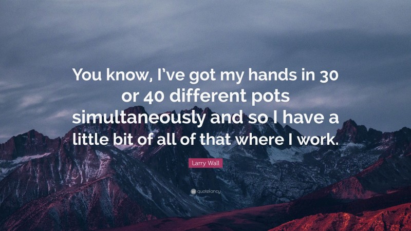 Larry Wall Quote: “You know, I’ve got my hands in 30 or 40 different pots simultaneously and so I have a little bit of all of that where I work.”