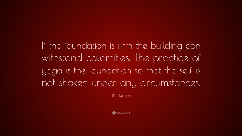 B.K.S. Iyengar Quote: “If the foundation is firm the building can withstand calamities. The practice of yoga is the foundation so that the self is not shaken under any circumstances.”