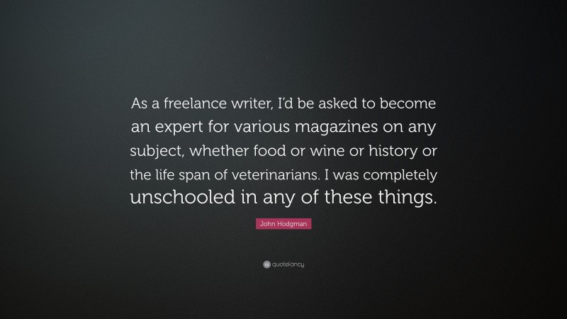 John Hodgman Quote: “As a freelance writer, I’d be asked to become an expert for various magazines on any subject, whether food or wine or history or the life span of veterinarians. I was completely unschooled in any of these things.”