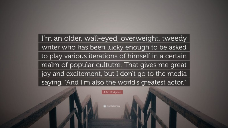 John Hodgman Quote: “I’m an older, wall-eyed, overweight, tweedy writer who has been lucky enough to be asked to play various iterations of himself in a certain realm of popular cultutre. That gives me great joy and excitement, but I don’t go to the media saying, “And I’m also the world’s greatest actor.””