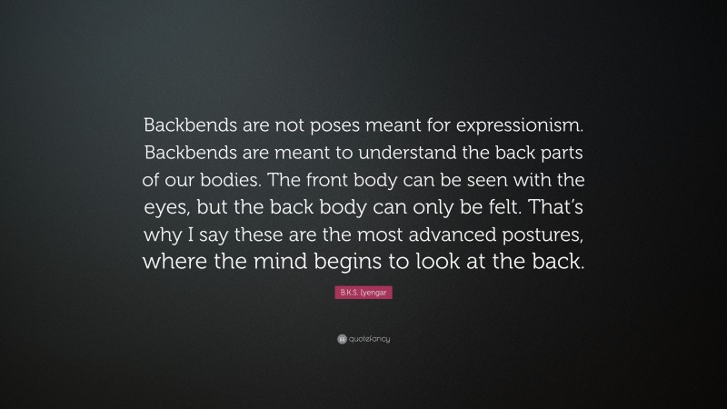 B.K.S. Iyengar Quote: “Backbends are not poses meant for expressionism. Backbends are meant to understand the back parts of our bodies. The front body can be seen with the eyes, but the back body can only be felt. That’s why I say these are the most advanced postures, where the mind begins to look at the back.”