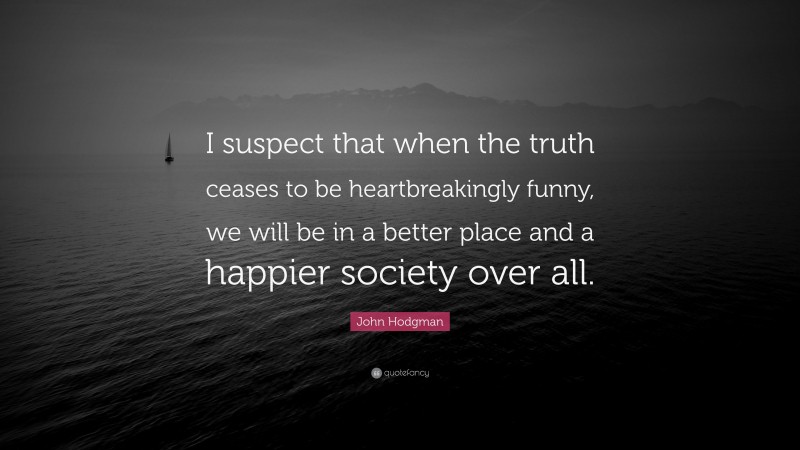 John Hodgman Quote: “I suspect that when the truth ceases to be heartbreakingly funny, we will be in a better place and a happier society over all.”