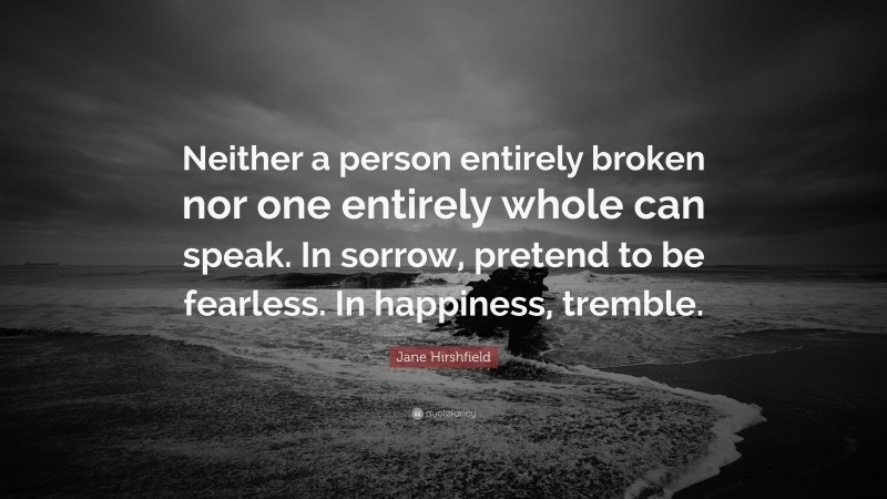 Jane Hirshfield Quote: “Neither a person entirely broken nor one entirely whole can speak. In sorrow, pretend to be fearless. In happiness, tremble.”
