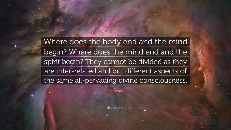 B.K.S. Iyengar Quote: “Where does the body end and the mind begin? Where does the mind end and the spirit begin? They cannot be divided as they are inter-related and but different aspects of the same all-pervading divine consciousness.”