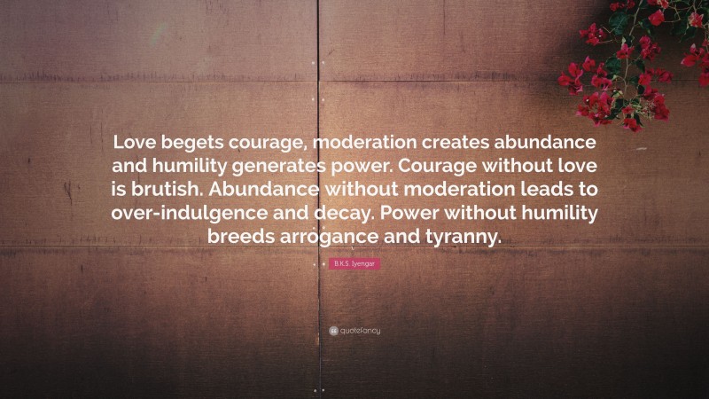 B.K.S. Iyengar Quote: “Love begets courage, moderation creates abundance and humility generates power. Courage without love is brutish. Abundance without moderation leads to over-indulgence and decay. Power without humility breeds arrogance and tyranny.”