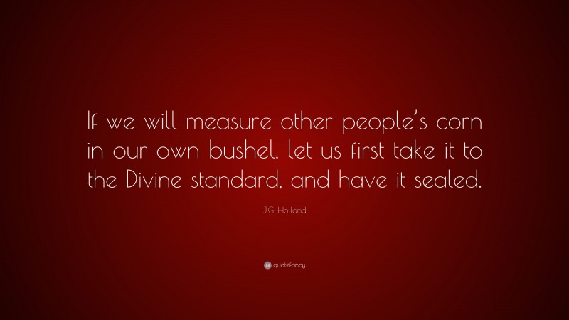 J.G. Holland Quote: “If we will measure other people’s corn in our own bushel, let us first take it to the Divine standard, and have it sealed.”
