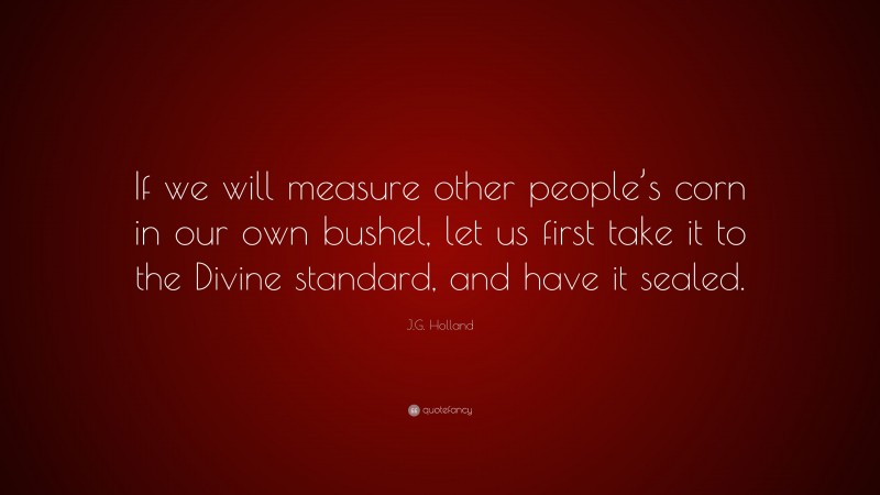 J.G. Holland Quote: “If we will measure other people’s corn in our own bushel, let us first take it to the Divine standard, and have it sealed.”