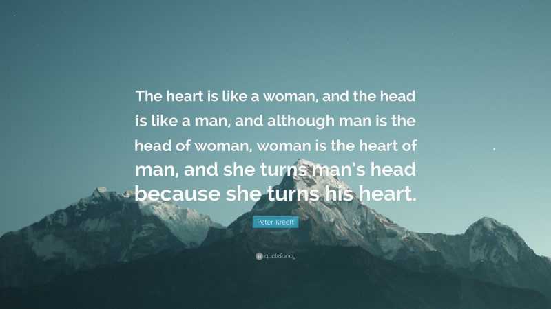 Peter Kreeft Quote: “The heart is like a woman, and the head is like a man, and although man is the head of woman, woman is the heart of man, and she turns man’s head because she turns his heart.”
