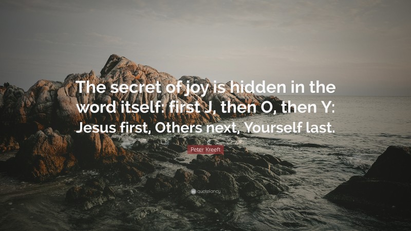 Peter Kreeft Quote: “The secret of joy is hidden in the word itself: first J, then O, then Y: Jesus first, Others next, Yourself last.”