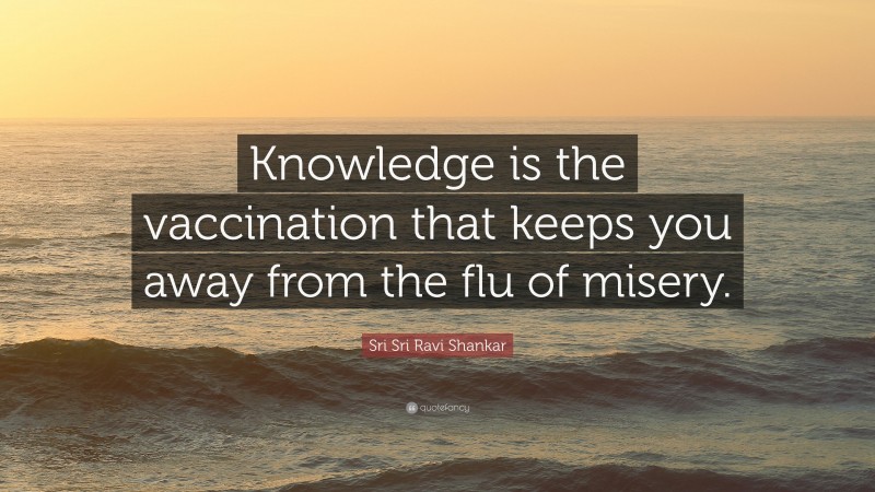 Sri Sri Ravi Shankar Quote: “Knowledge is the vaccination that keeps you away from the flu of misery.”