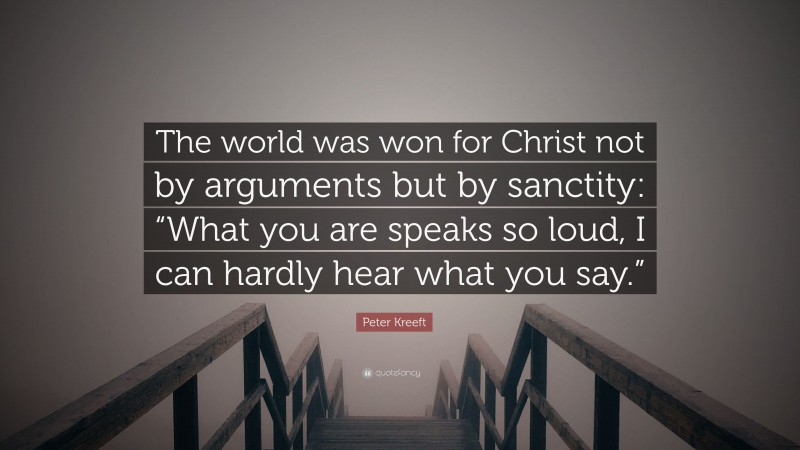 Peter Kreeft Quote: “The world was won for Christ not by arguments but by sanctity: “What you are speaks so loud, I can hardly hear what you say.””