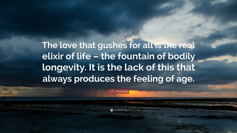 J.G. Holland Quote: “The love that gushes for all is the real elixir of life – the fountain of bodily longevity. It is the lack of this that always produces the feeling of age.”