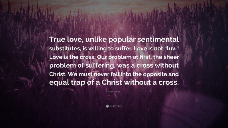 Peter Kreeft Quote: “True love, unlike popular sentimental substitutes, is willing to suffer. Love is not “luv.” Love is the cross. Our problem at first, the sheer problem of suffering, was a cross without Christ. We must never fall into the opposite and equal trap of a Christ without a cross.”