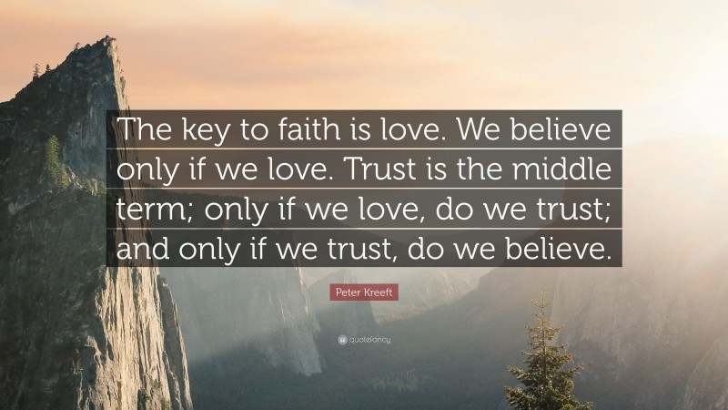 Peter Kreeft Quote: “The key to faith is love. We believe only if we love. Trust is the middle term; only if we love, do we trust; and only if we trust, do we believe.”