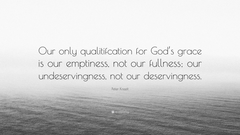 Peter Kreeft Quote: “Our only qualitifcation for God’s grace is our emptiness, not our fullness; our undeservingness, not our deservingness.”