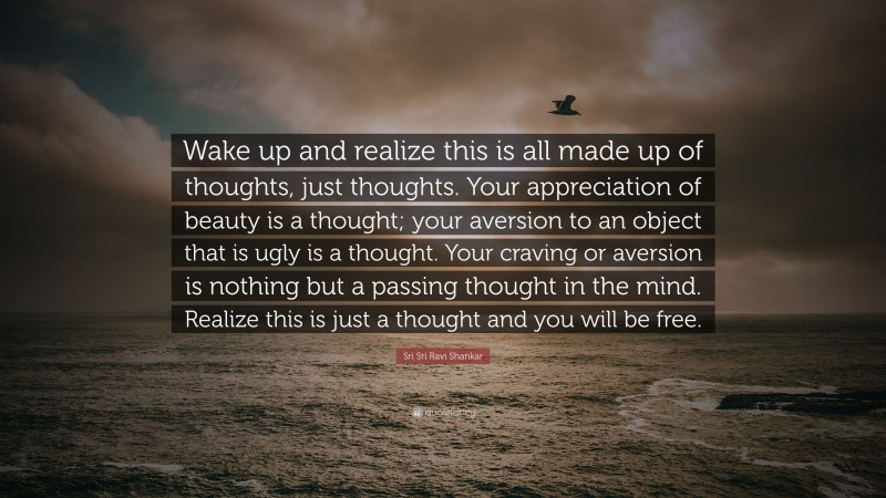Sri Sri Ravi Shankar Quote: “Wake up and realize this is all made up of thoughts, just thoughts. Your appreciation of beauty is a thought; your aversion to an object that is ugly is a thought. Your craving or aversion is nothing but a passing thought in the mind. Realize this is just a thought and you will be free.”