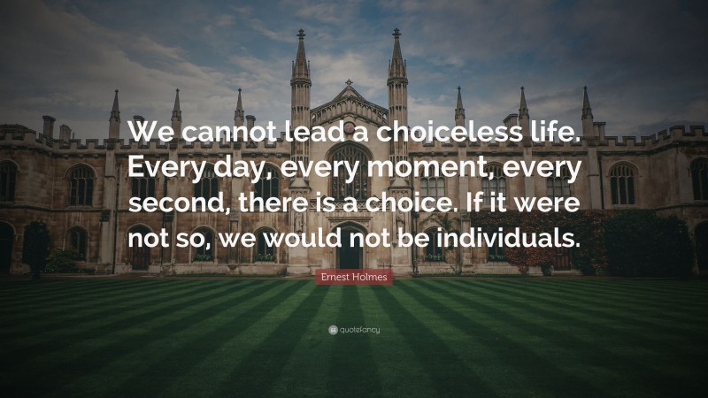 Ernest Holmes Quote: “We cannot lead a choiceless life. Every day, every moment, every second, there is a choice. If it were not so, we would not be individuals.”