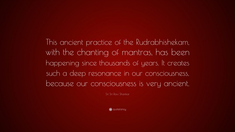 Sri Sri Ravi Shankar Quote: “This ancient practice of the Rudrabhishekam, with the chanting of mantras, has been happening since thousands of years. It creates such a deep resonance in our consciousness, because our consciousness is very ancient.”