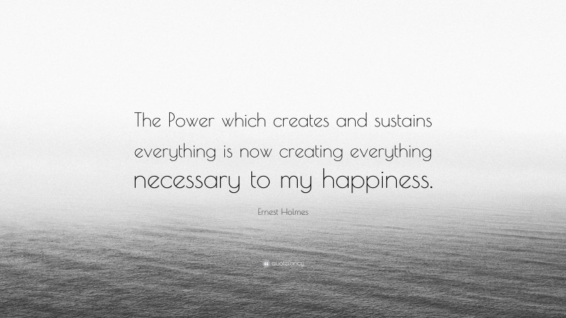 Ernest Holmes Quote: “The Power which creates and sustains everything is now creating everything necessary to my happiness.”