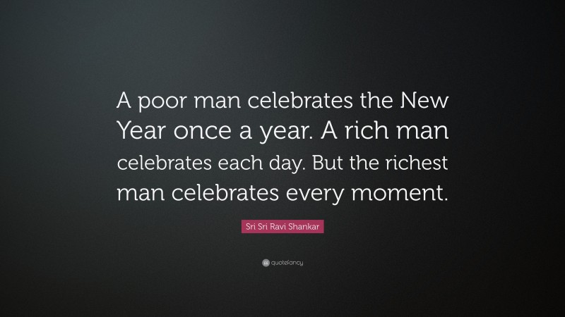 Sri Sri Ravi Shankar Quote: “A poor man celebrates the New Year once a year. A rich man celebrates each day. But the richest man celebrates every moment.”