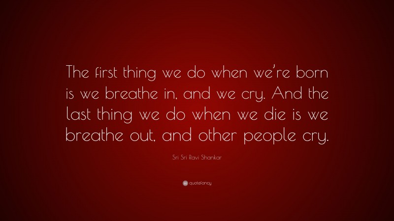 Sri Sri Ravi Shankar Quote: “The first thing we do when we’re born is we breathe in, and we cry. And the last thing we do when we die is we breathe out, and other people cry.”
