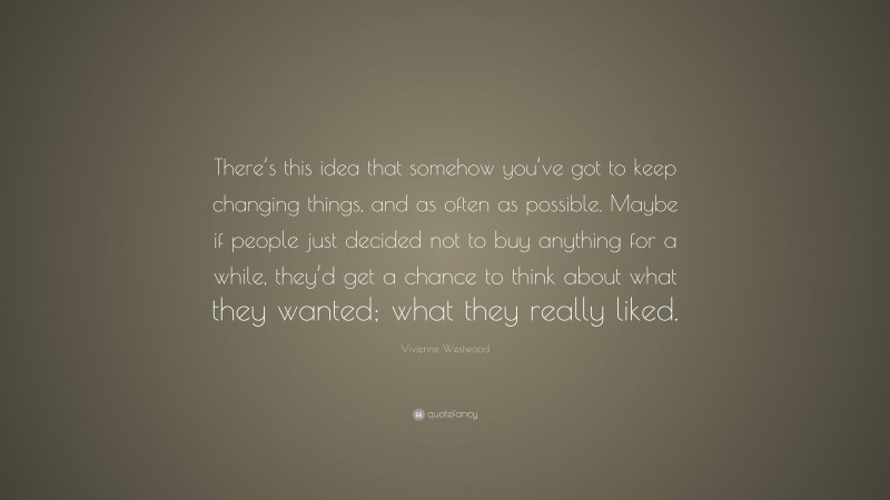 Vivienne Westwood Quote: “There’s this idea that somehow you’ve got to keep changing things, and as often as possible. Maybe if people just decided not to buy anything for a while, they’d get a chance to think about what they wanted; what they really liked.”