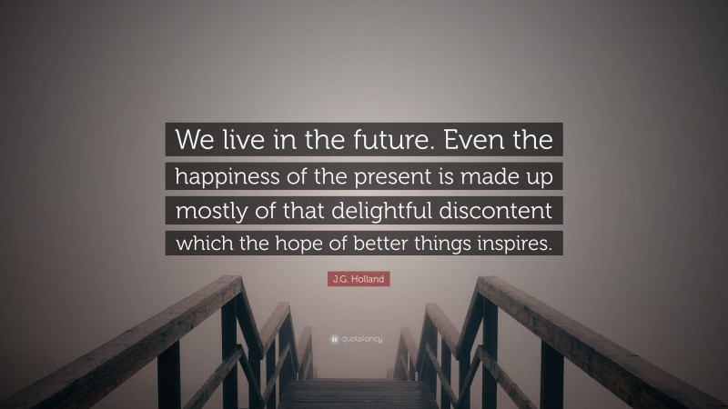 J.G. Holland Quote: “We live in the future. Even the happiness of the present is made up mostly of that delightful discontent which the hope of better things inspires.”