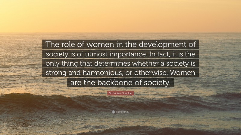 Sri Sri Ravi Shankar Quote: “The role of women in the development of society is of utmost importance. In fact, it is the only thing that determines whether a society is strong and harmonious, or otherwise. Women are the backbone of society.”