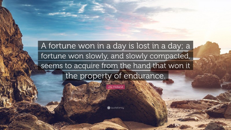 J.G. Holland Quote: “A fortune won in a day is lost in a day; a fortune won slowly, and slowly compacted, seems to acquire from the hand that won it the property of endurance.”