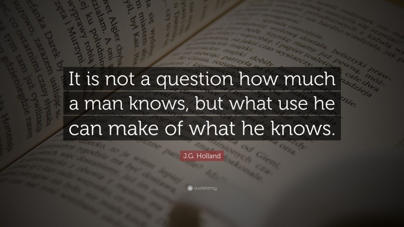 J.G. Holland Quote: “It is not a question how much a man knows, but what use he can make of what he knows.”