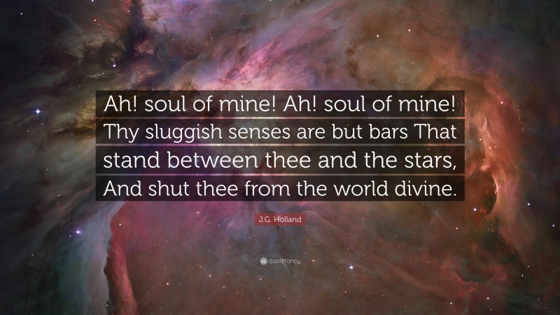 J.G. Holland Quote: “Ah! soul of mine! Ah! soul of mine! Thy sluggish senses are but bars That stand between thee and the stars, And shut thee from the world divine.”