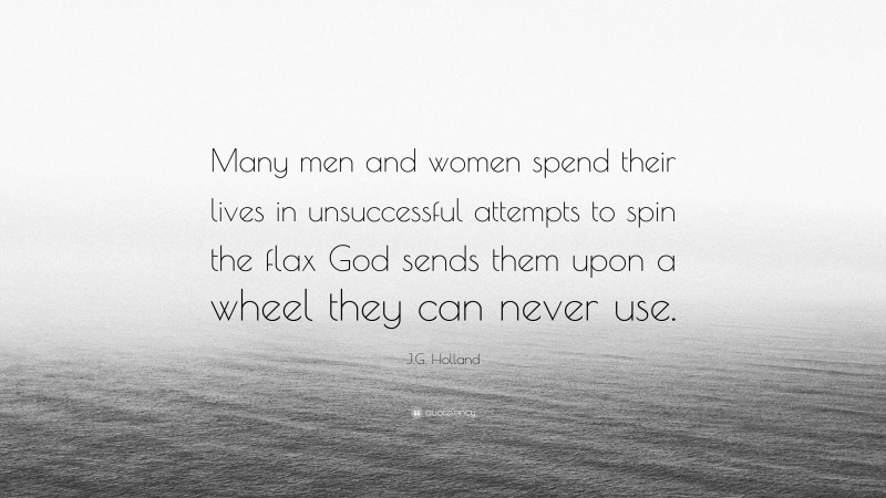 J.G. Holland Quote: “Many men and women spend their lives in unsuccessful attempts to spin the flax God sends them upon a wheel they can never use.”
