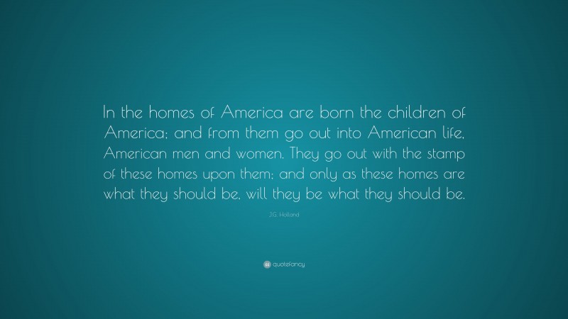 J.G. Holland Quote: “In the homes of America are born the children of America; and from them go out into American life, American men and women. They go out with the stamp of these homes upon them; and only as these homes are what they should be, will they be what they should be.”