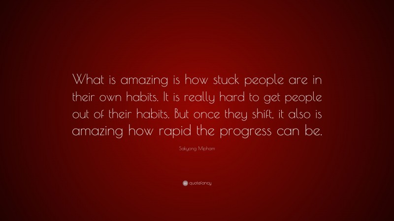 Sakyong Mipham Quote: “What is amazing is how stuck people are in their own habits. It is really hard to get people out of their habits. But once they shift, it also is amazing how rapid the progress can be.”