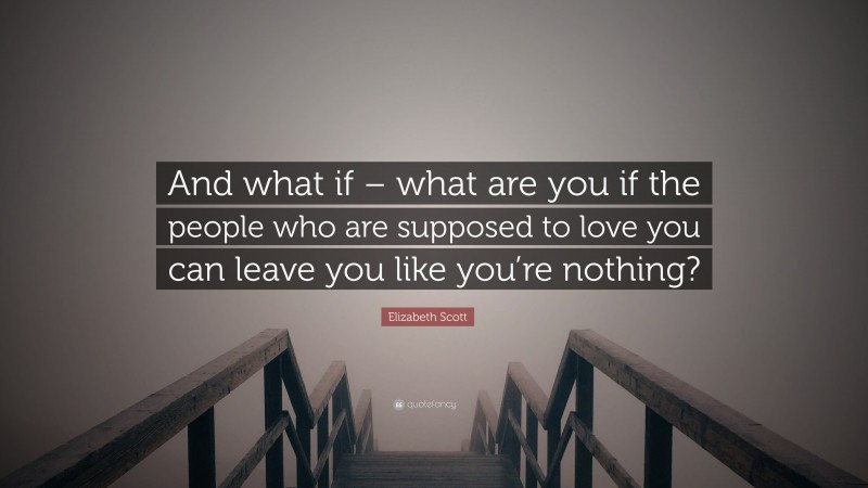 Elizabeth Scott Quote: “And what if – what are you if the people who are supposed to love you can leave you like you’re nothing?”