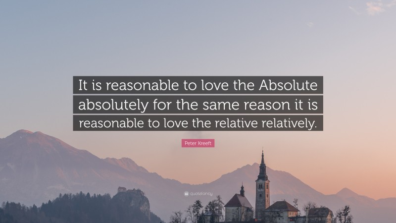 Peter Kreeft Quote: “It is reasonable to love the Absolute absolutely for the same reason it is reasonable to love the relative relatively.”