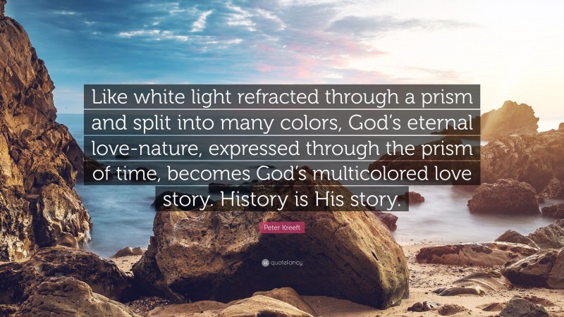 Peter Kreeft Quote: “Like white light refracted through a prism and split into many colors, God’s eternal love-nature, expressed through the prism of time, becomes God’s multicolored love story. History is His story.”