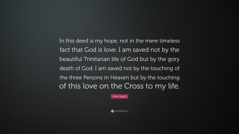 Peter Kreeft Quote: “In this deed is my hope, not in the mere timeless fact that God is love. I am saved not by the beautiful Trinitarian life of God but by the gory death of God. I am saved not by the touching of the three Persons in Heaven but by the touching of this love on the Cross to my life.”