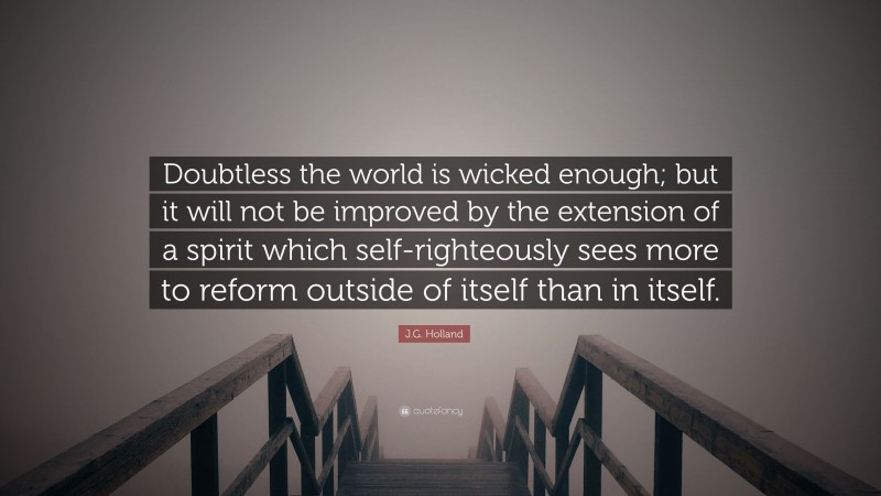 J.G. Holland Quote: “Doubtless the world is wicked enough; but it will not be improved by the extension of a spirit which self-righteously sees more to reform outside of itself than in itself.”