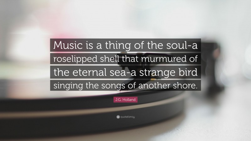 J.G. Holland Quote: “Music is a thing of the soul-a roselipped shell that murmured of the eternal sea-a strange bird singing the songs of another shore.”