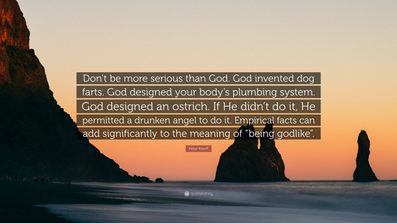 Peter Kreeft Quote: “Don’t be more serious than God. God invented dog farts. God designed your body’s plumbing system. God designed an ostrich. If He didn’t do it, He permitted a drunken angel to do it. Empirical facts can add significantly to the meaning of “being godlike”.”