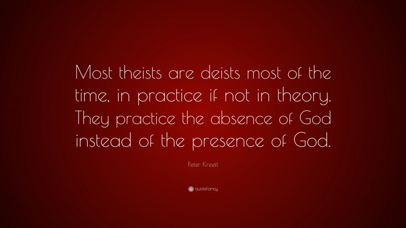 Peter Kreeft Quote: “Most theists are deists most of the time, in practice if not in theory. They practice the absence of God instead of the presence of God.”