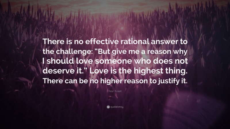 Peter Kreeft Quote: “There is no effective rational answer to the challenge: “But give me a reason why I should love someone who does not deserve it.” Love is the highest thing. There can be no higher reason to justify it.”