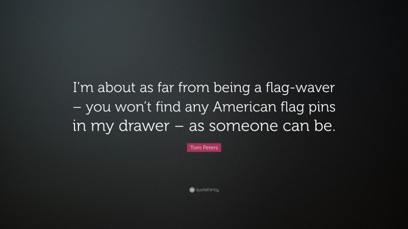 Tom Peters Quote: “I’m about as far from being a flag-waver – you won’t find any American flag pins in my drawer – as someone can be.”