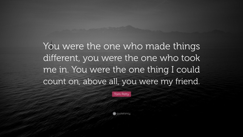Tom Petty Quote: “You were the one who made things different, you were the one who took me in. You were the one thing I could count on, above all, you were my friend.”