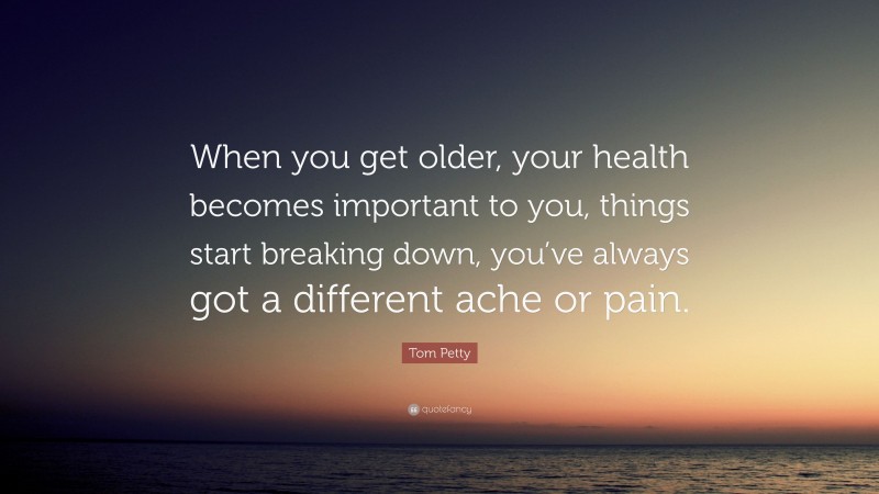Tom Petty Quote: “When you get older, your health becomes important to you, things start breaking down, you’ve always got a different ache or pain.”