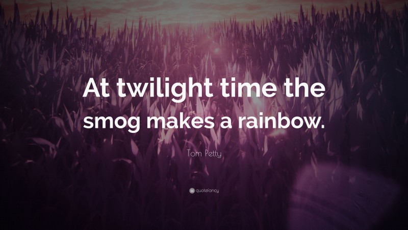 Tom Petty Quote: “At twilight time the smog makes a rainbow.”