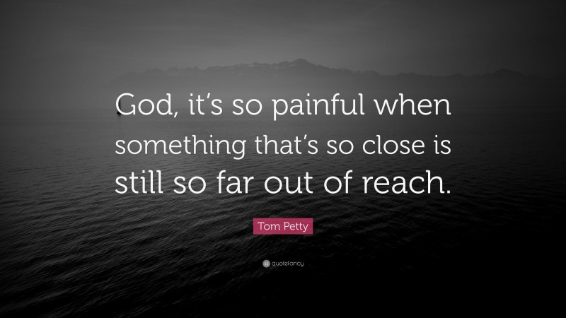 Tom Petty Quote: “God, it’s so painful when something that’s so close is still so far out of reach.”