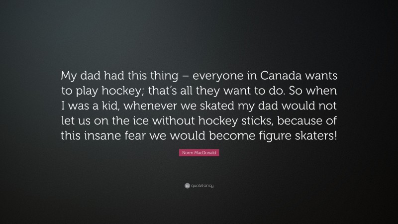 Norm MacDonald Quote: “My dad had this thing – everyone in Canada wants to play hockey; that’s all they want to do. So when I was a kid, whenever we skated my dad would not let us on the ice without hockey sticks, because of this insane fear we would become figure skaters!”